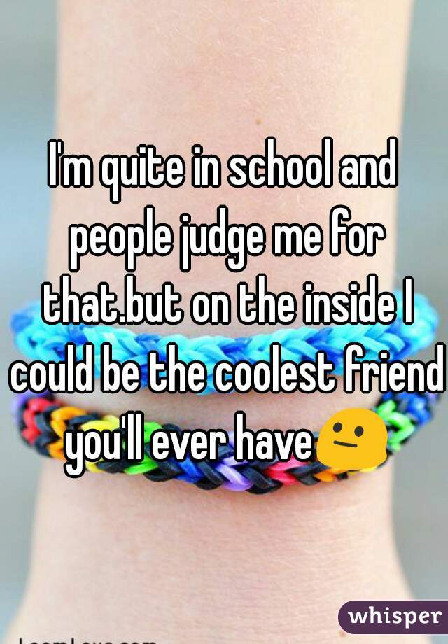 I'm quite in school and people judge me for that.but on the inside I could be the coolest friend you'll ever have😐