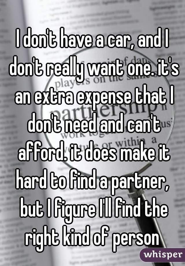 I don't have a car, and I don't really want one. it's an extra expense that I don't need and can't afford. it does make it hard to find a partner,  but I figure I'll find the right kind of person 
