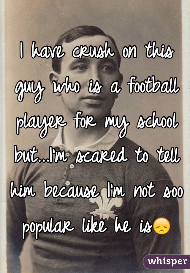 I have crush on this guy who is a football player for my school but...I'm scared to tell him because I'm not soo popular like he is😞