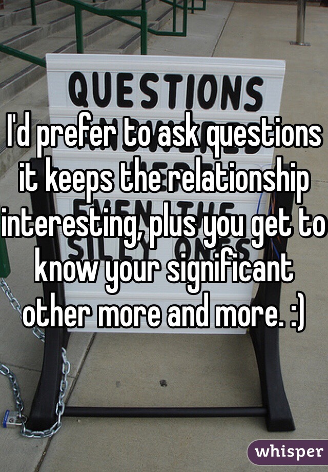 I'd prefer to ask questions it keeps the relationship interesting, plus you get to know your significant other more and more. :)
