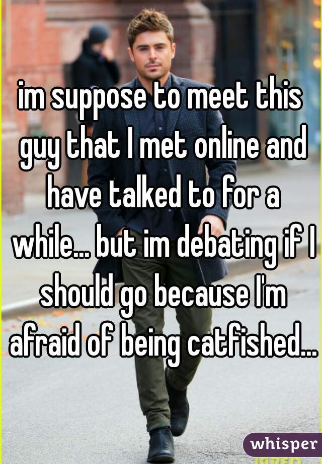 im suppose to meet this guy that I met online and have talked to for a while... but im debating if I should go because I'm afraid of being catfished...