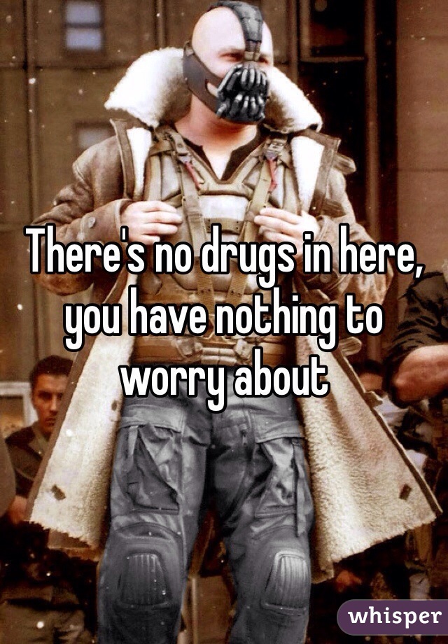 There's no drugs in here, you have nothing to worry about