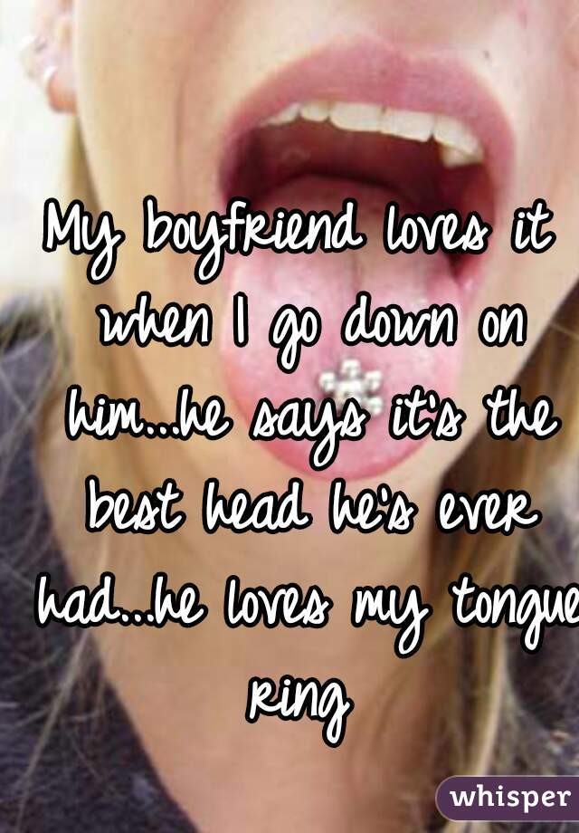 My boyfriend loves it when I go down on him...he says it's the best head he's ever had...he loves my tongue ring 