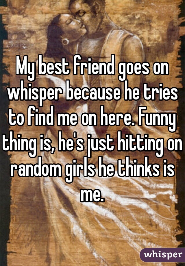 My best friend goes on whisper because he tries to find me on here. Funny thing is, he's just hitting on random girls he thinks is me. 