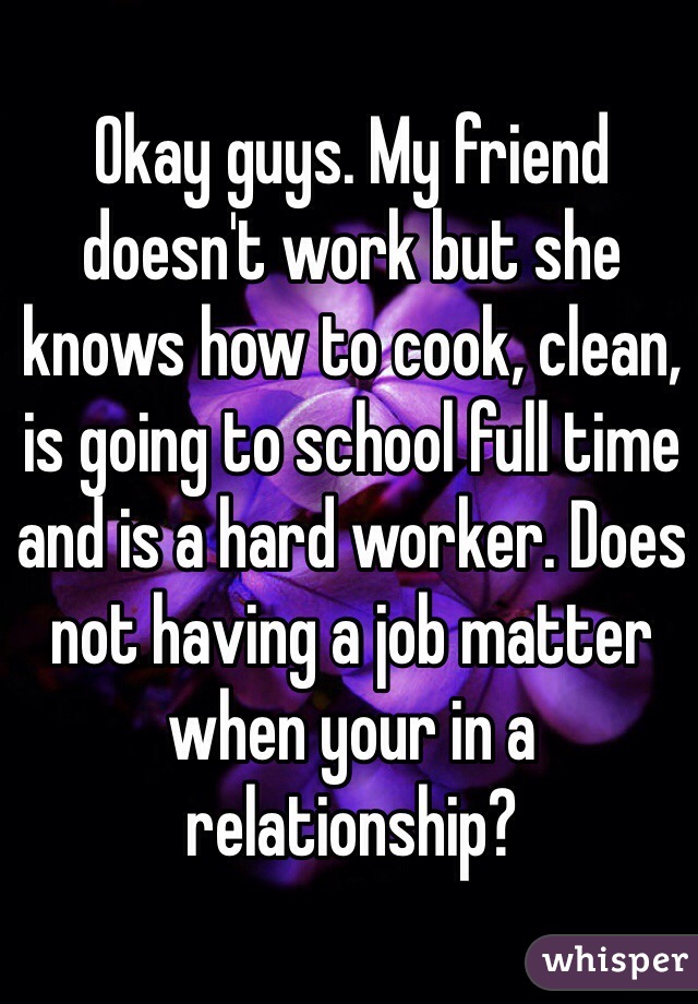 Okay guys. My friend doesn't work but she knows how to cook, clean, is going to school full time and is a hard worker. Does not having a job matter when your in a relationship?