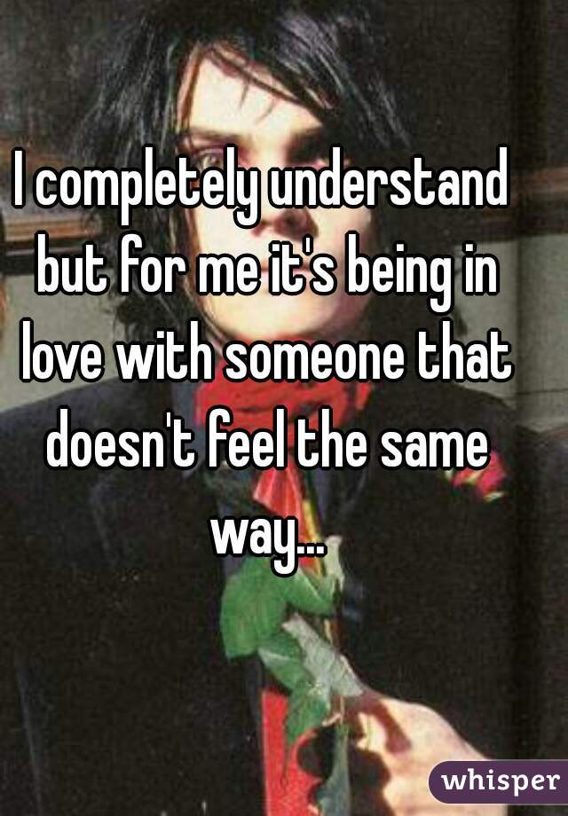 I completely understand but for me it's being in love with someone that doesn't feel the same way...