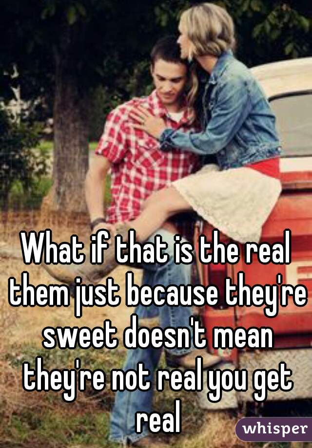 What if that is the real them just because they're sweet doesn't mean they're not real you get real