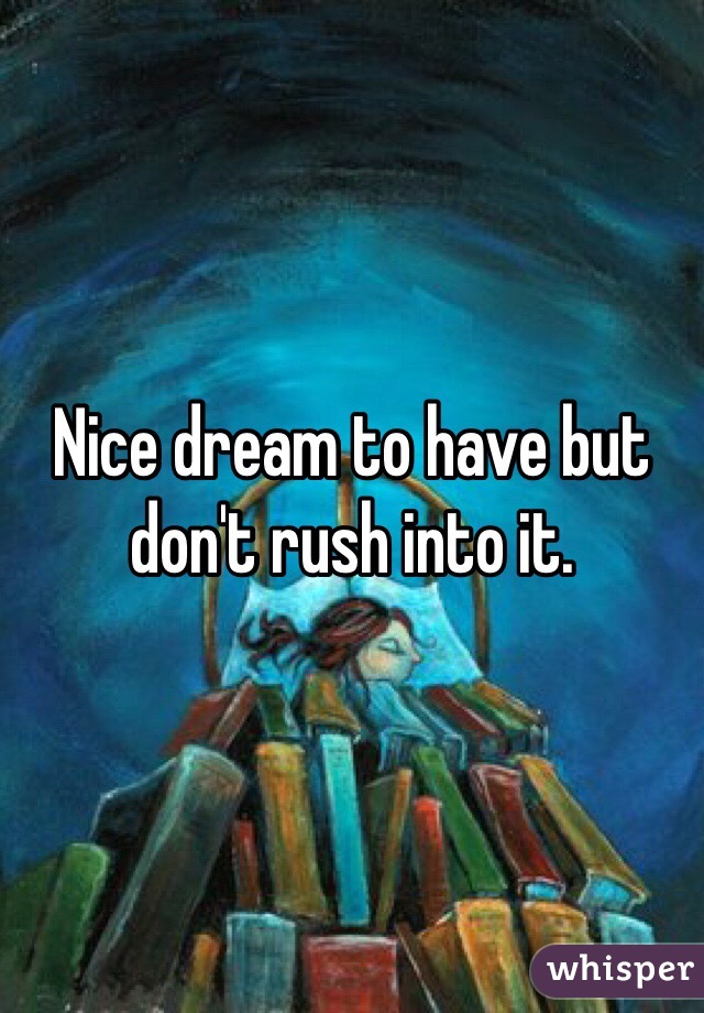 Nice dream to have but don't rush into it. 