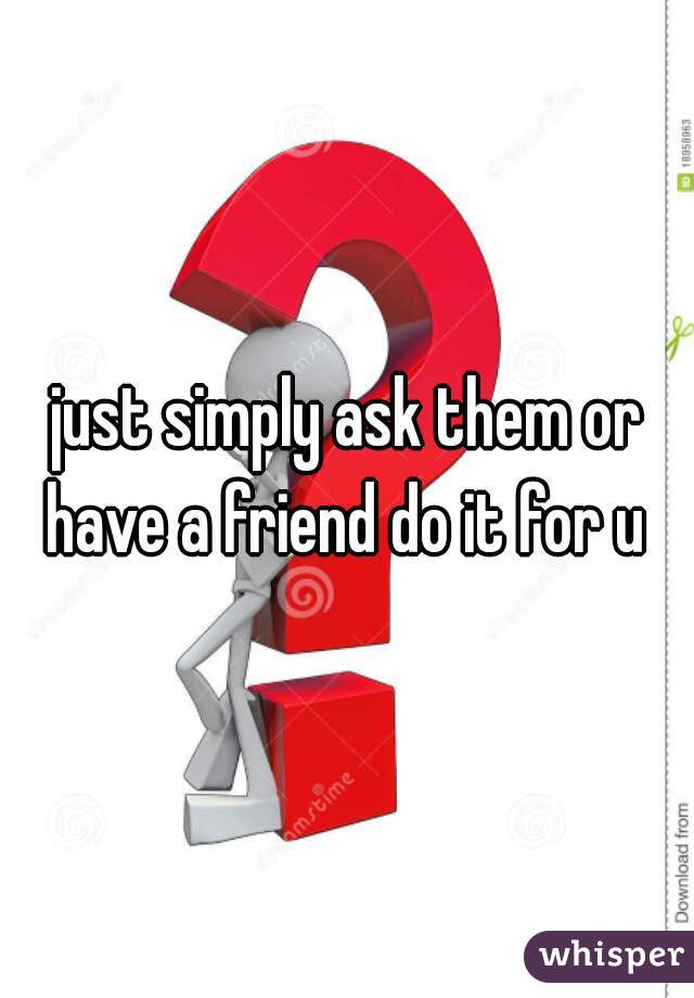 just simply ask them or have a friend do it for u 