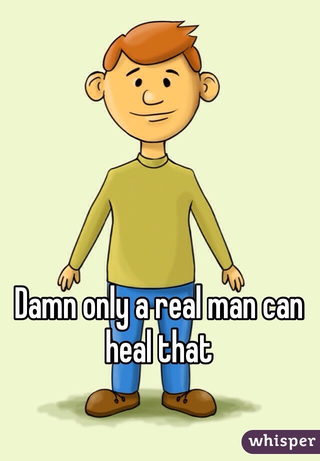 Damn only a real man can heal that 