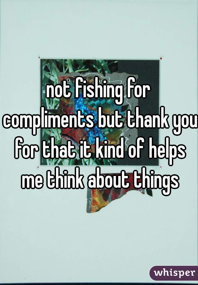 not fishing for compliments but thank you for that it kind of helps me think about things