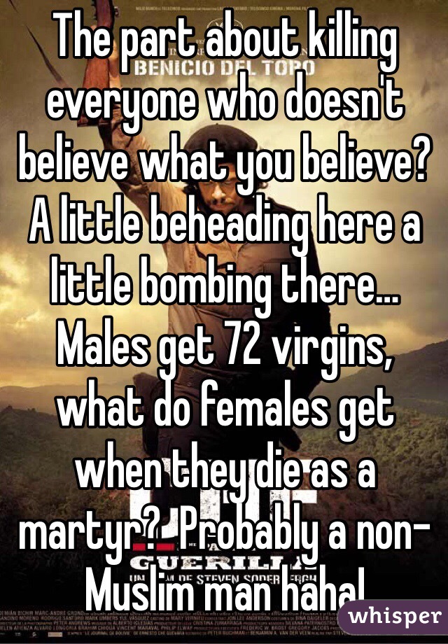 The part about killing everyone who doesn't believe what you believe?
A little beheading here a little bombing there…
Males get 72 virgins, what do females get when they die as a martyr?  Probably a non-Muslim man haha!