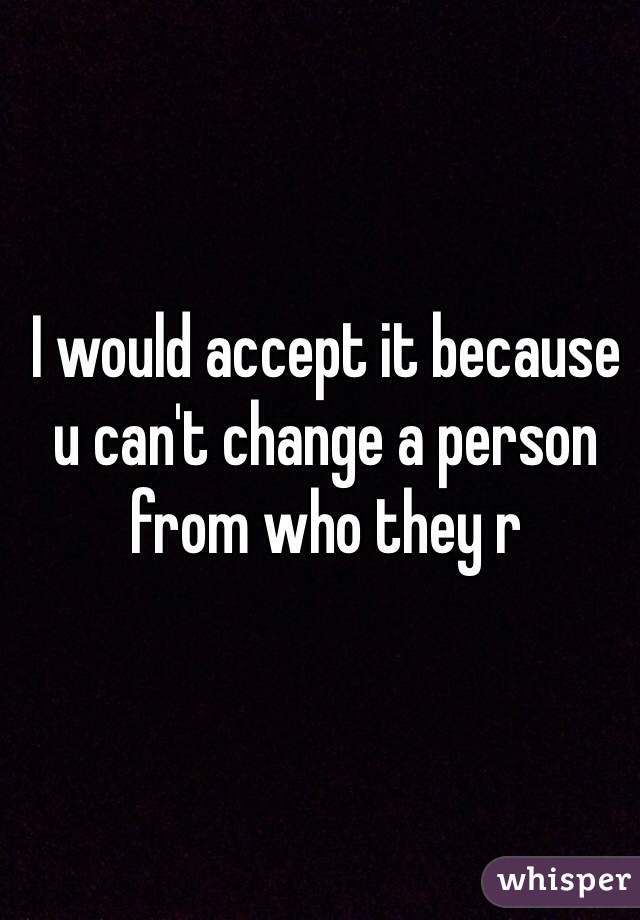 I would accept it because u can't change a person from who they r