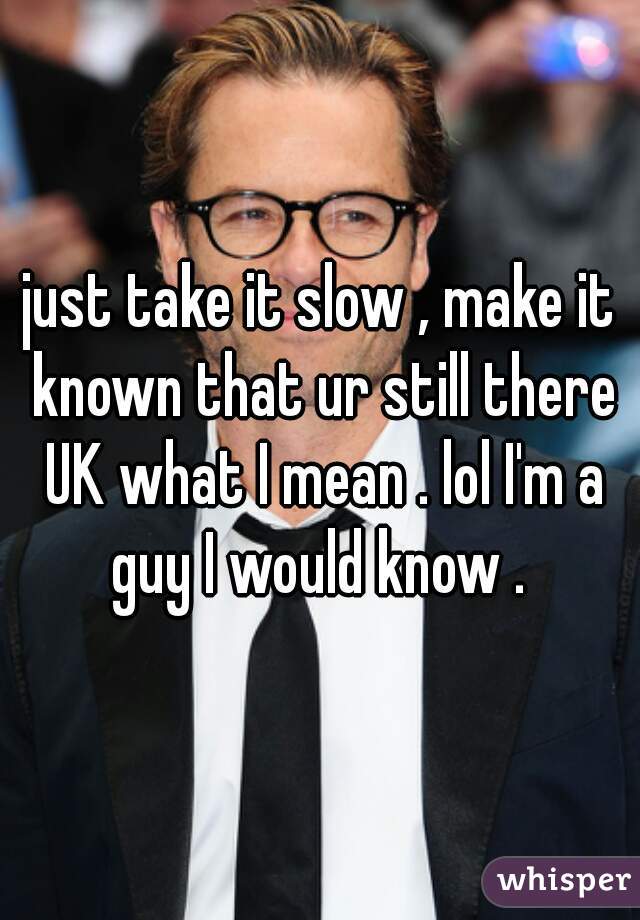 just take it slow , make it known that ur still there UK what I mean . lol I'm a guy I would know . 