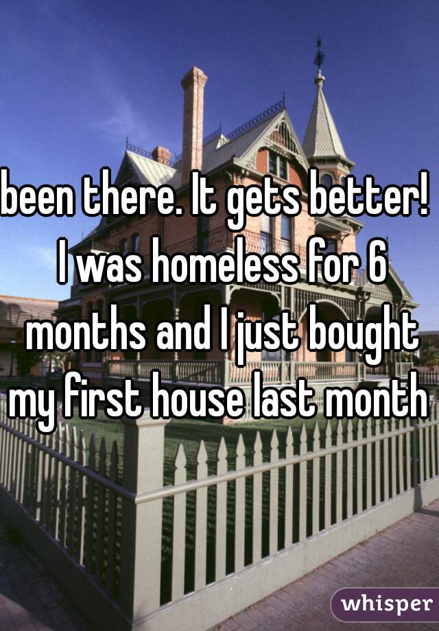 been there. It gets better!  I was homeless for 6 months and I just bought my first house last month 