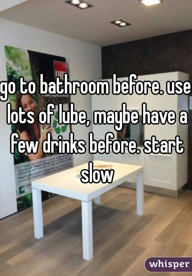 go to bathroom before. use lots of lube, maybe have a few drinks before. start slow