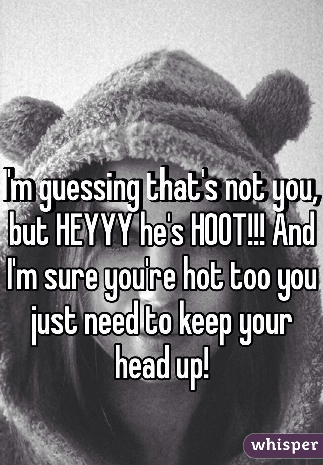 I'm guessing that's not you, but HEYYY he's HOOT!!! And I'm sure you're hot too you just need to keep your head up!