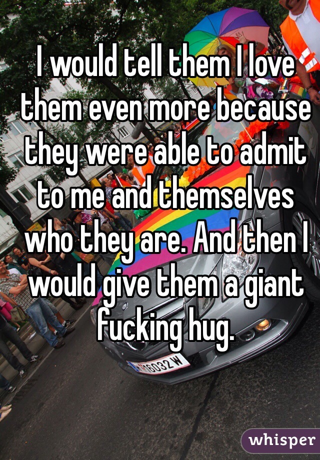 I would tell them I love them even more because they were able to admit to me and themselves who they are. And then I would give them a giant fucking hug.