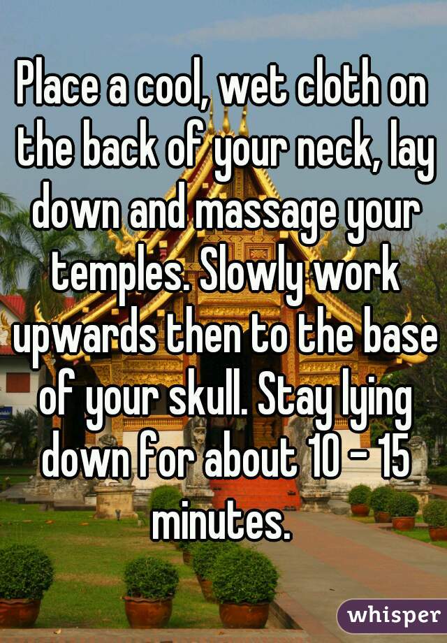 Place a cool, wet cloth on the back of your neck, lay down and massage your temples. Slowly work upwards then to the base of your skull. Stay lying down for about 10 - 15 minutes. 