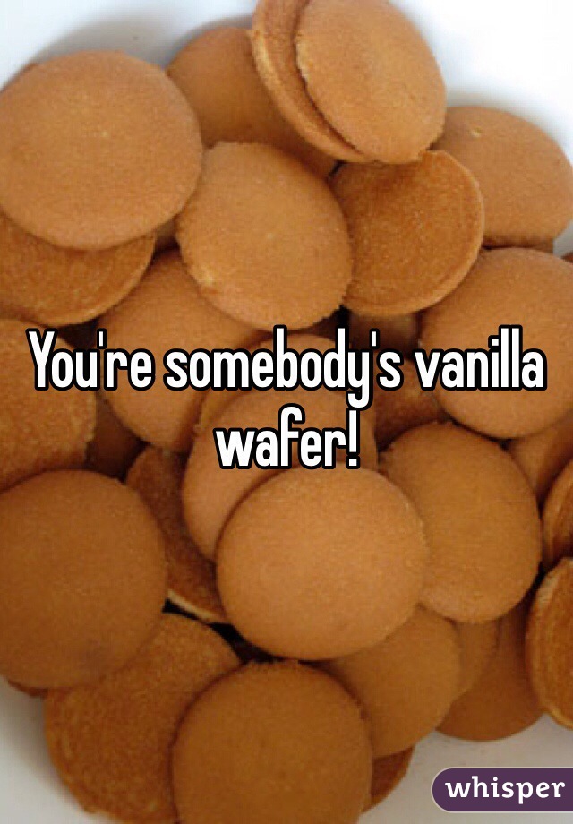 You're somebody's vanilla wafer! 