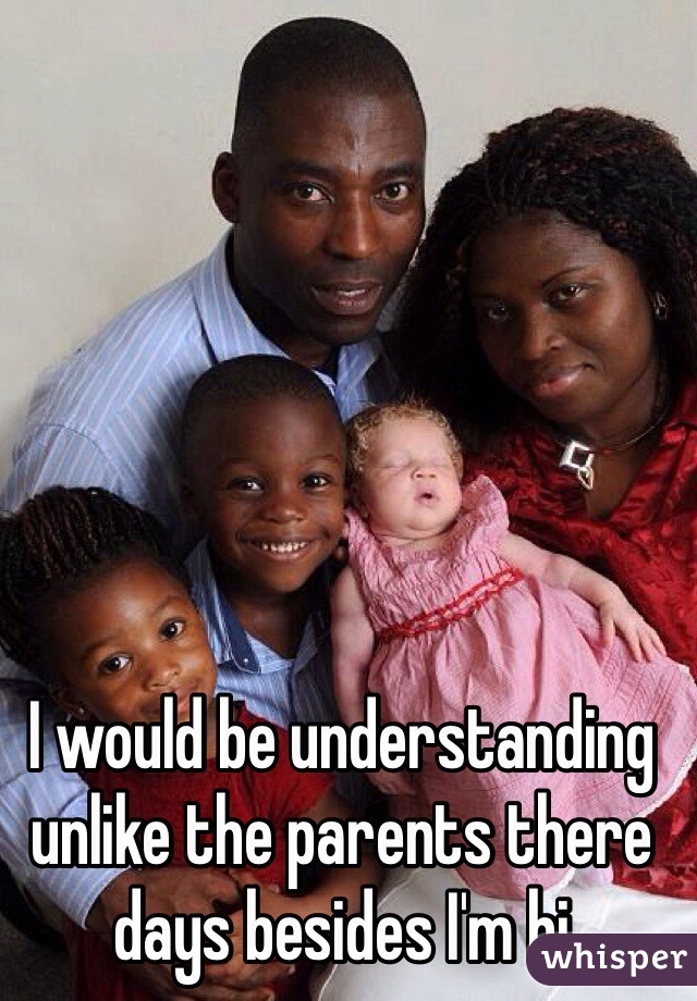 I would be understanding unlike the parents there days besides I'm bi