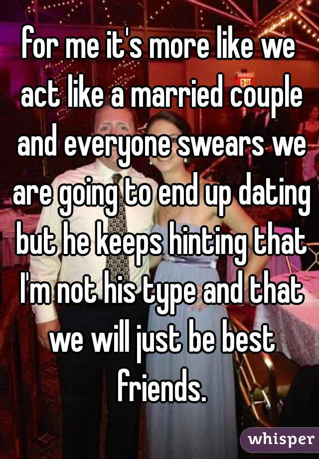 for me it's more like we act like a married couple and everyone swears we are going to end up dating but he keeps hinting that I'm not his type and that we will just be best friends.