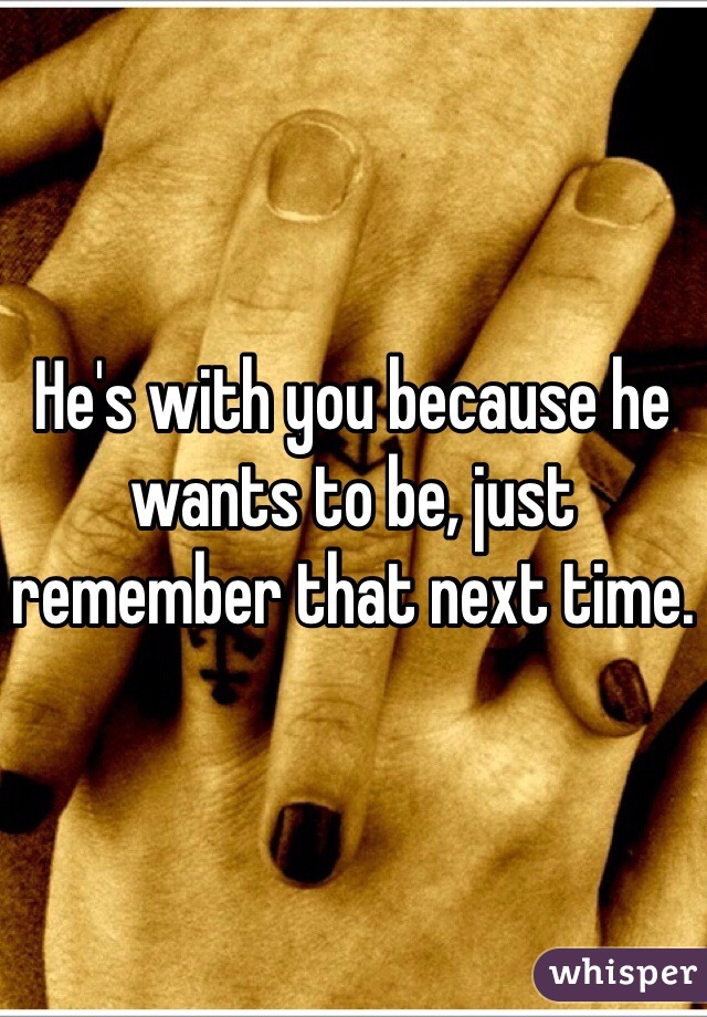 He's with you because he wants to be, just remember that next time. 