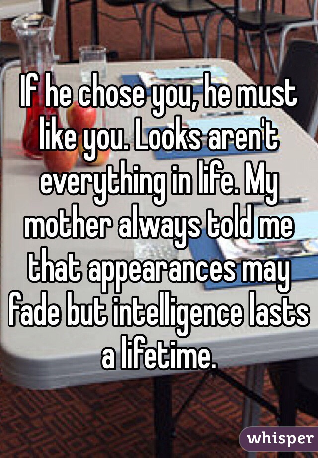 If he chose you, he must like you. Looks aren't everything in life. My mother always told me that appearances may fade but intelligence lasts a lifetime.