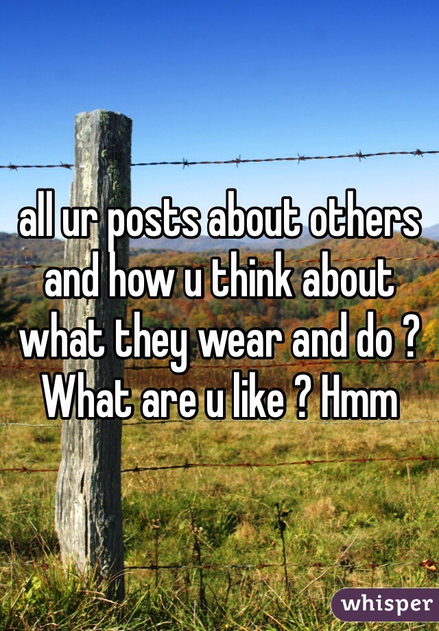 all ur posts about others and how u think about what they wear and do ? What are u like ? Hmm 