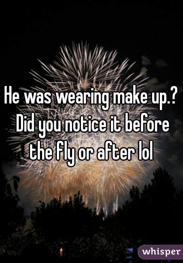 He was wearing make up.? Did you notice it before the fly or after lol 