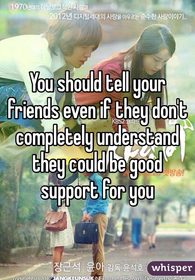 You should tell your friends even if they don't completely understand they could be good support for you