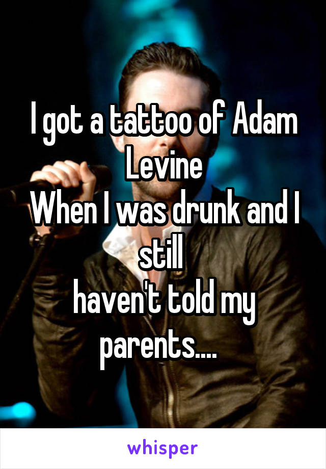 I got a tattoo of Adam Levine
When I was drunk and I still 
haven't told my parents....  