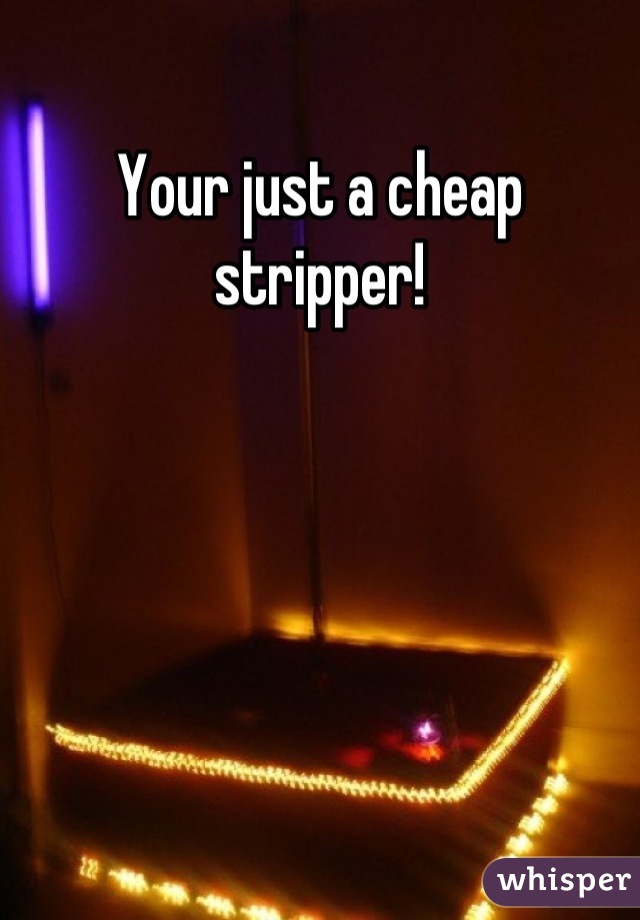 Your just a cheap stripper!