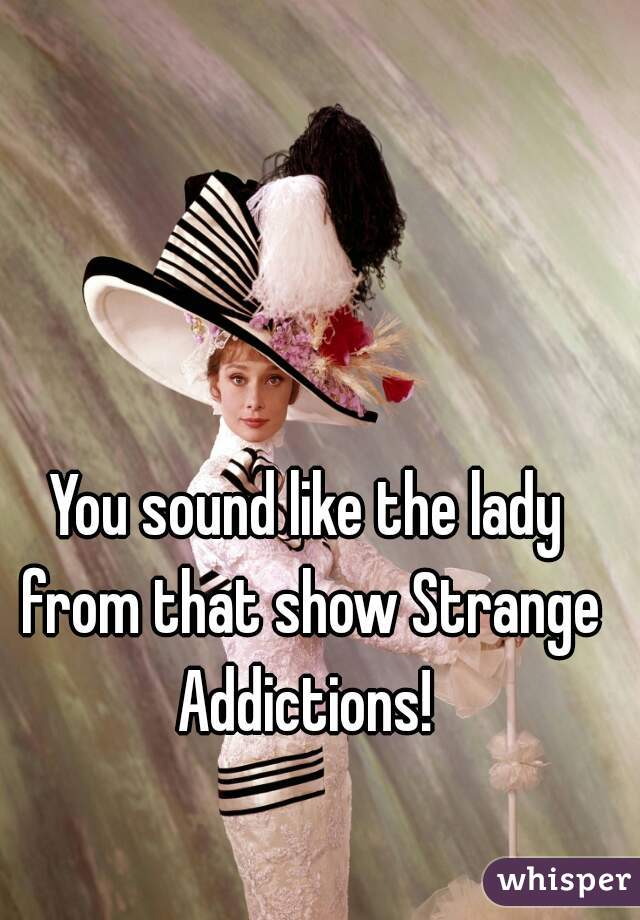 You sound like the lady from that show Strange Addictions! 