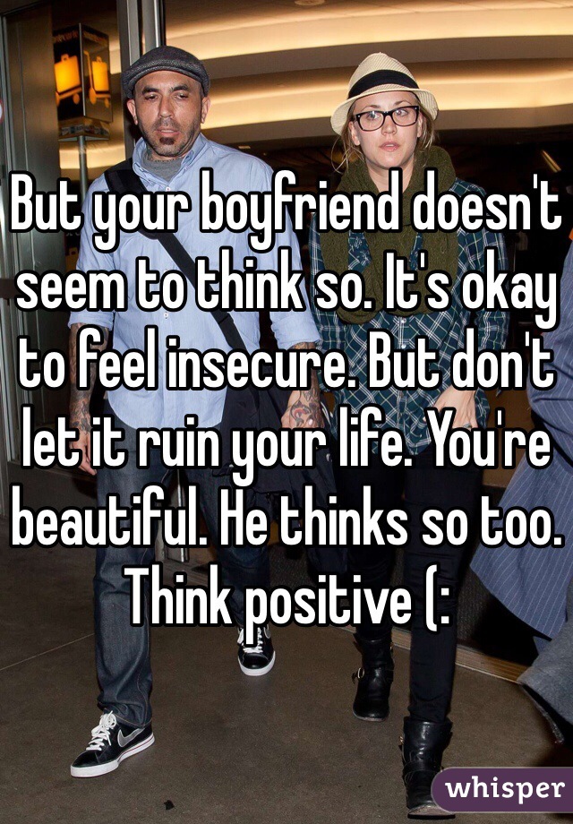 But your boyfriend doesn't seem to think so. It's okay to feel insecure. But don't let it ruin your life. You're beautiful. He thinks so too. Think positive (: