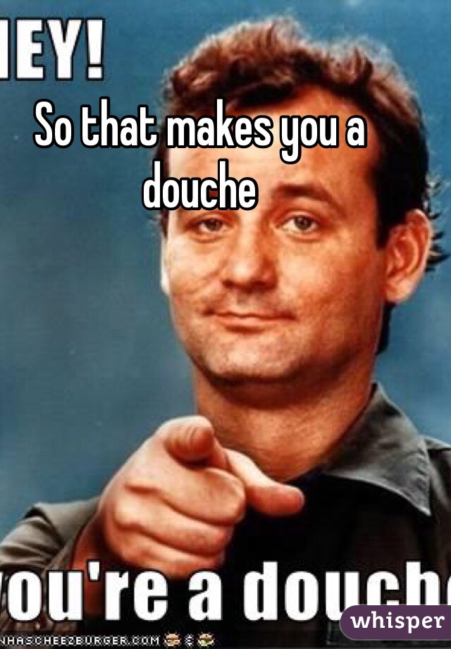 So that makes you a douche