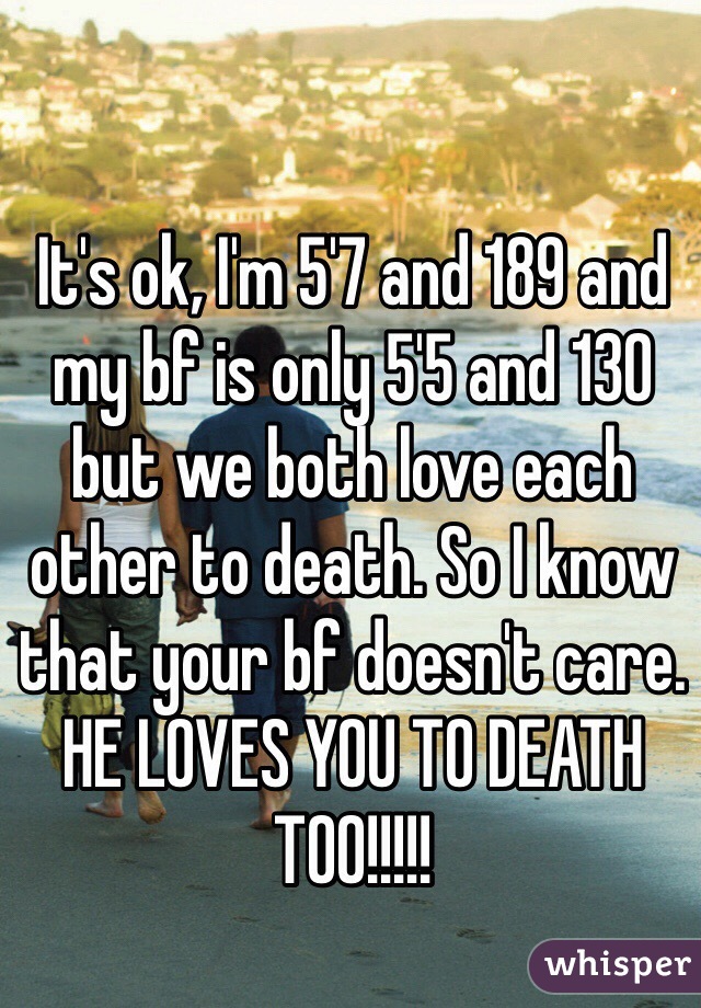 It's ok, I'm 5'7 and 189 and my bf is only 5'5 and 130 but we both love each other to death. So I know that your bf doesn't care. HE LOVES YOU TO DEATH TOO!!!!!