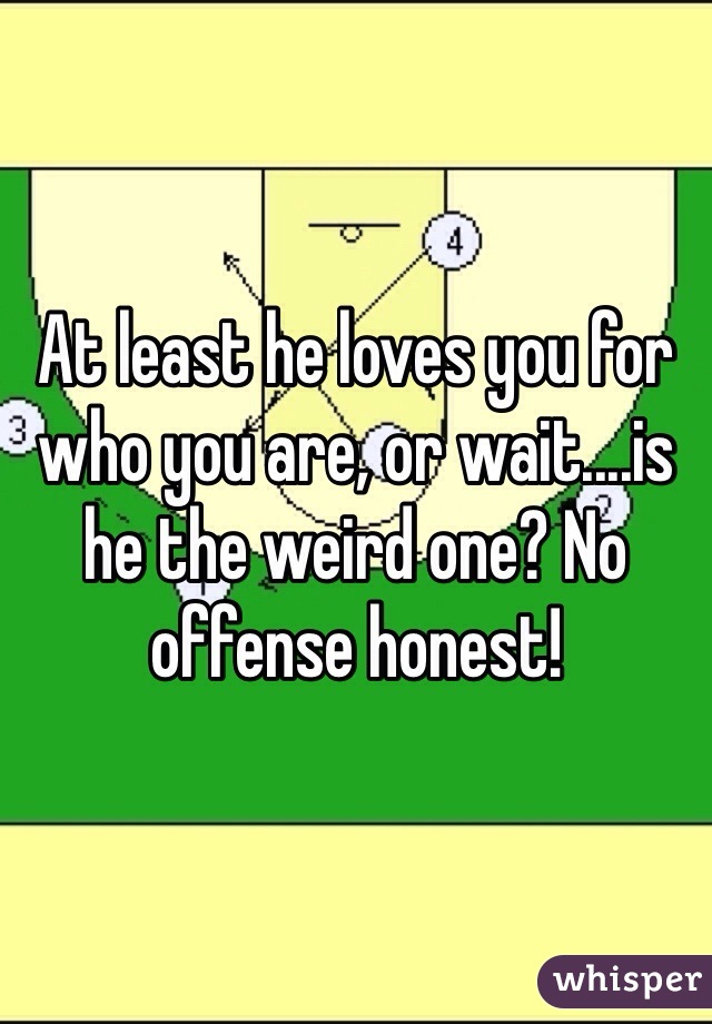 At least he loves you for who you are, or wait....is he the weird one? No offense honest!