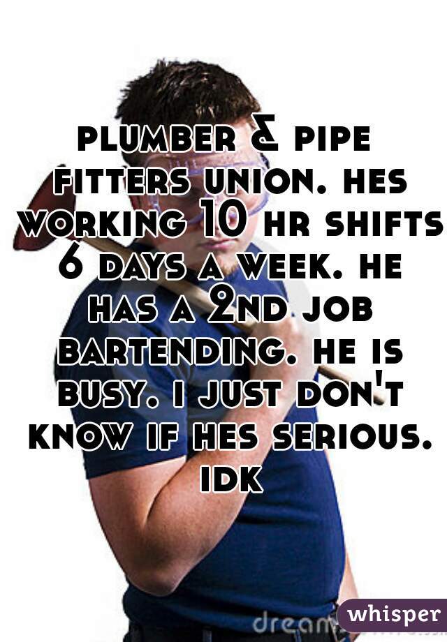 plumber & pipe fitters union. hes working 10 hr shifts 6 days a week. he has a 2nd job bartending. he is busy. i just don't know if hes serious. idk