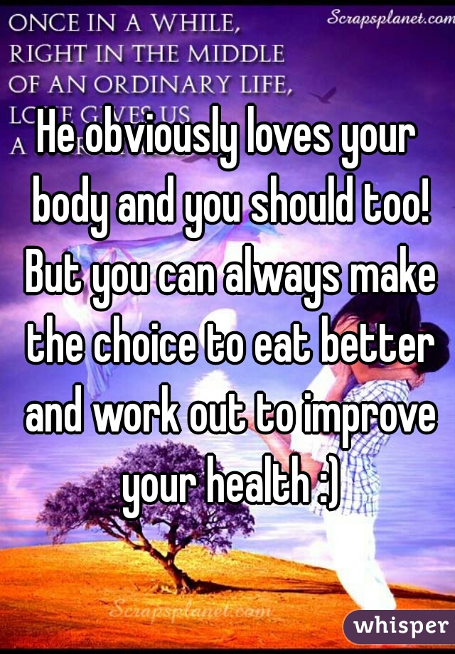 He obviously loves your body and you should too! But you can always make the choice to eat better and work out to improve your health :)