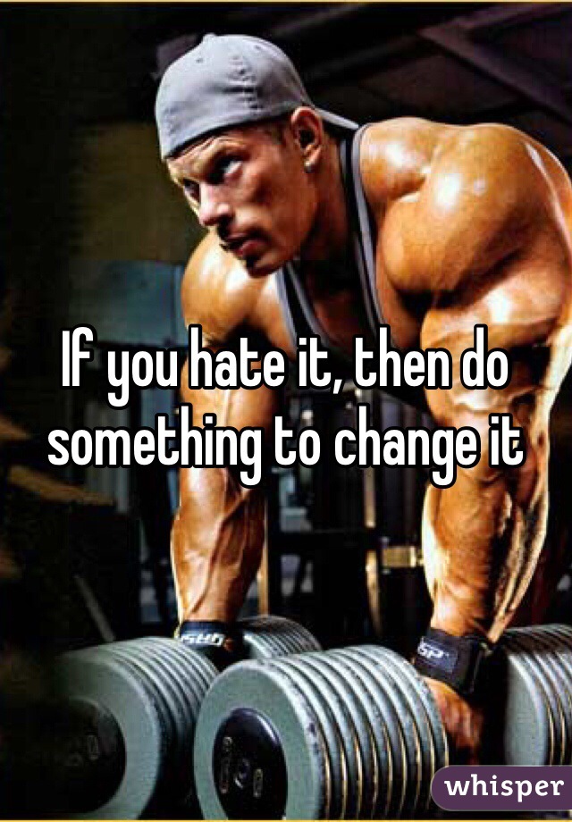 If you hate it, then do something to change it