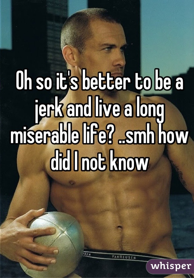 Oh so it's better to be a jerk and live a long miserable life? ..smh how did I not know