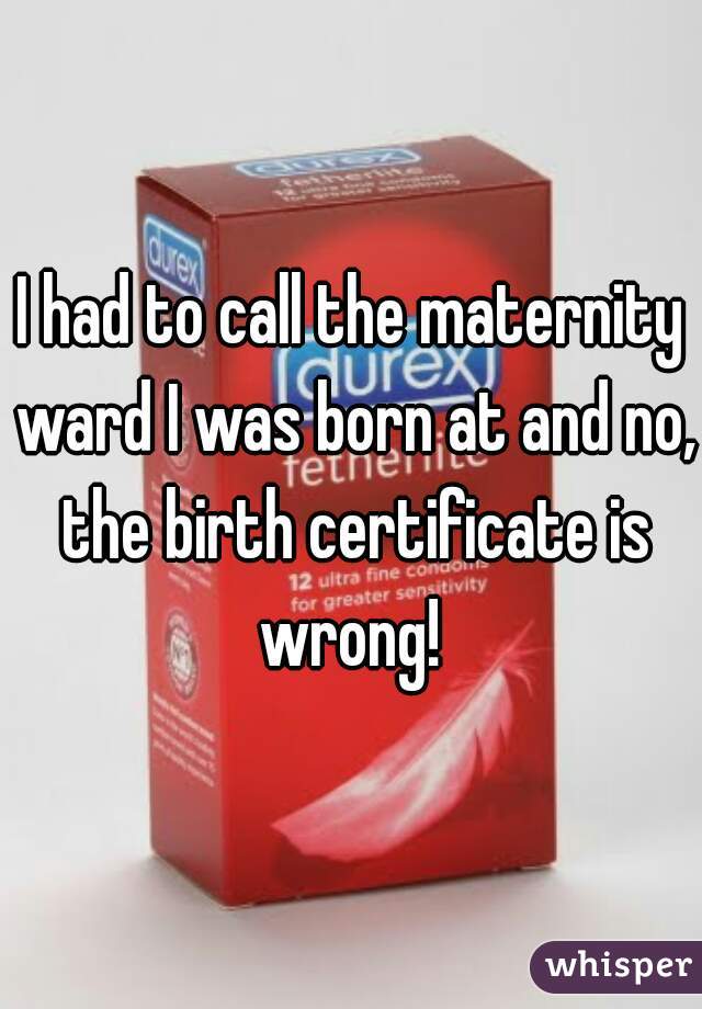 I had to call the maternity ward I was born at and no, the birth certificate is wrong! 