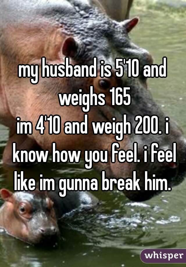 my husband is 5'10 and weighs 165
im 4'10 and weigh 200. i know how you feel. i feel like im gunna break him. 