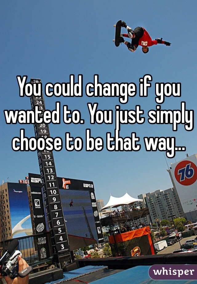 You could change if you wanted to. You just simply choose to be that way... 