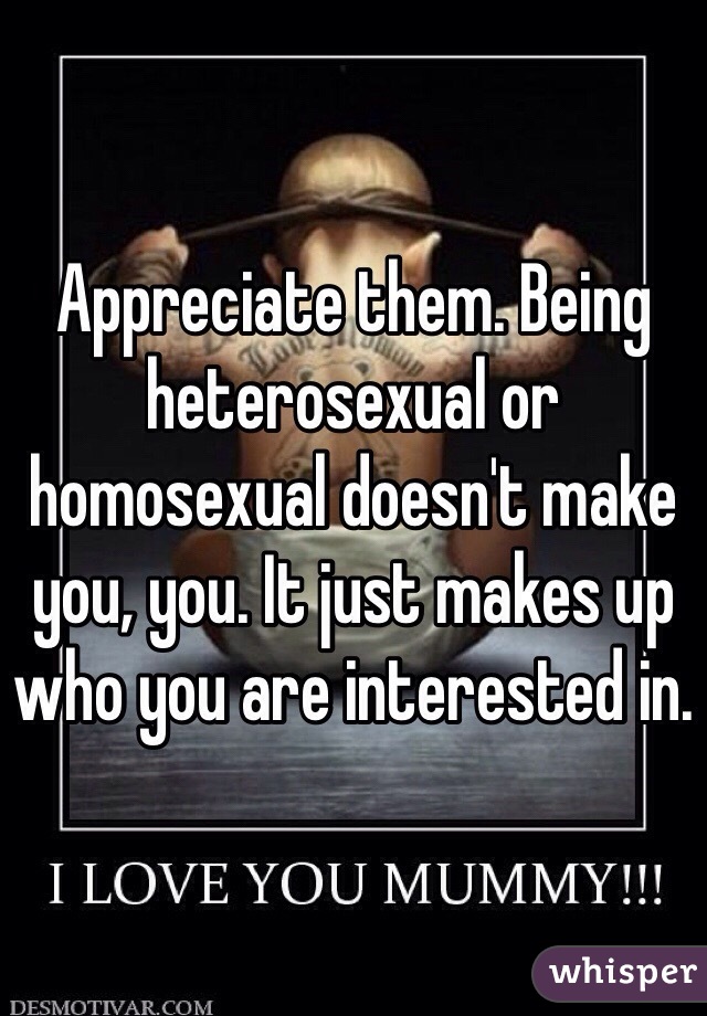 Appreciate them. Being heterosexual or homosexual doesn't make you, you. It just makes up who you are interested in. 