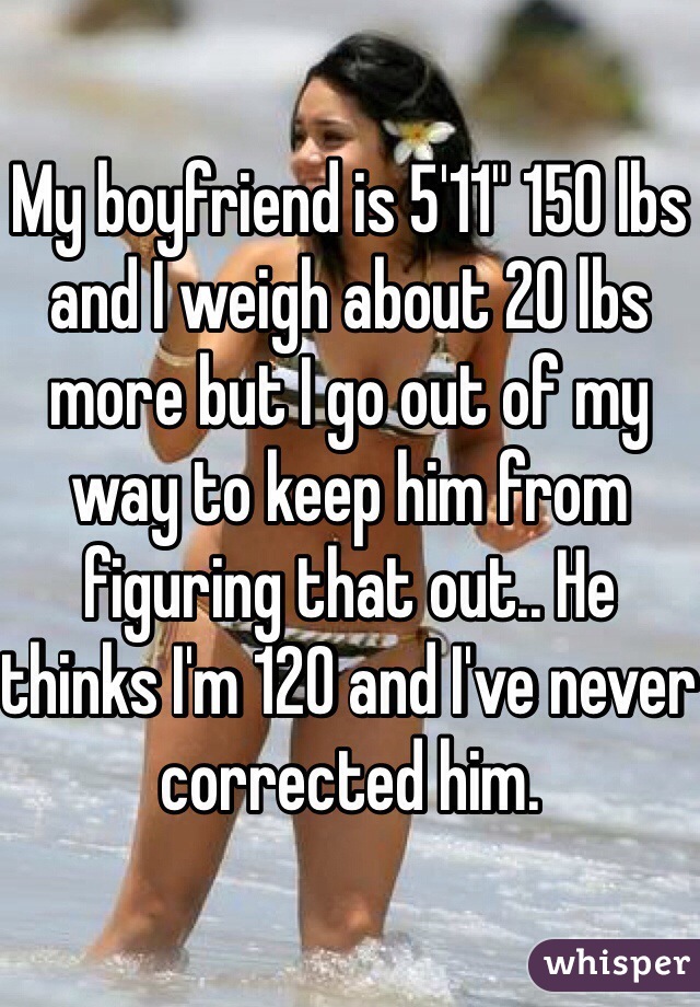 My boyfriend is 5'11" 150 lbs and I weigh about 20 lbs more but I go out of my way to keep him from figuring that out.. He thinks I'm 120 and I've never corrected him.