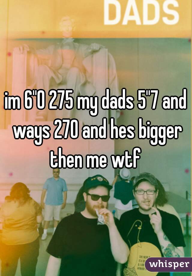 im 6"0 275 my dads 5"7 and ways 270 and hes bigger then me wtf 