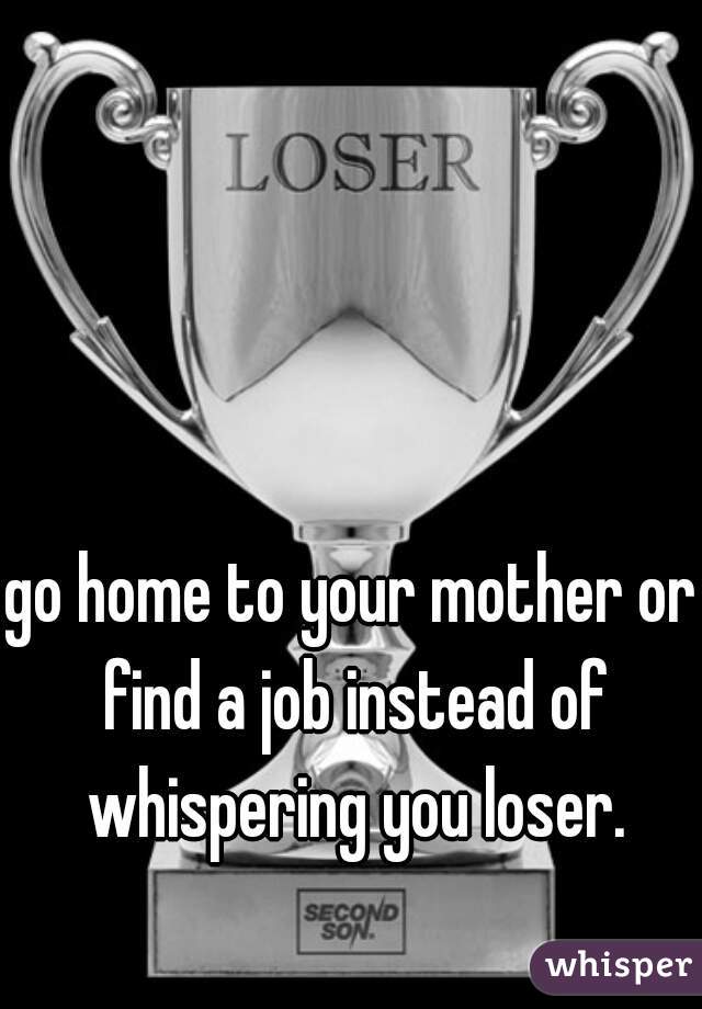 go home to your mother or find a job instead of whispering you loser.