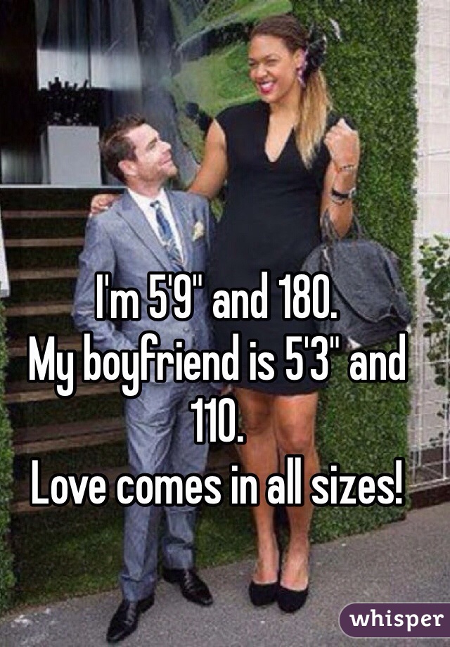 I'm 5'9" and 180.
My boyfriend is 5'3" and 110.
Love comes in all sizes!